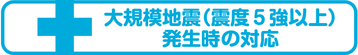 大規模地震（震度５強以上）発生時の対応