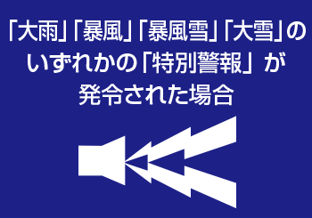 「大雨」「暴風」「暴風雪」「大雪」のいずれかの「特別警報」 が発令された場合